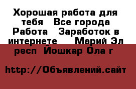 Хорошая работа для тебя - Все города Работа » Заработок в интернете   . Марий Эл респ.,Йошкар-Ола г.